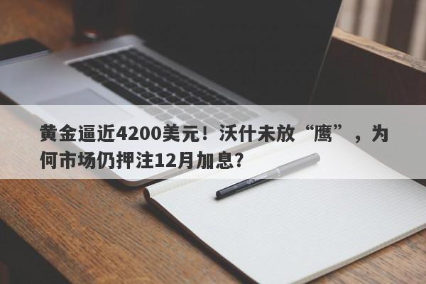 黄金逼近4200美元！沃什未放“鹰”，为何市场仍押注12月加息？