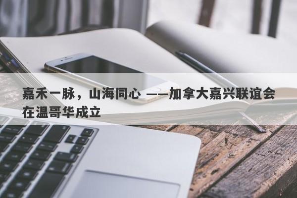 嘉禾一脉，山海同心 ——加拿大嘉兴联谊会在温哥华成立