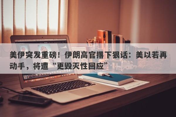美伊突发重磅！伊朗高官撂下狠话：美以若再动手，将遭“更毁灭性回应”