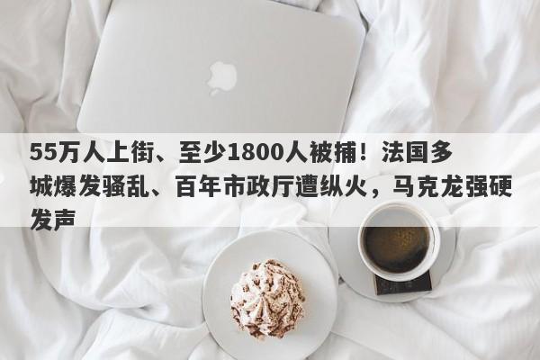 55万人上街、至少1800人被捕！法国多城爆发骚乱、百年市政厅遭纵火，马克龙强硬发声