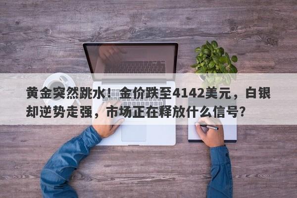黄金突然跳水！金价跌至4142美元，白银却逆势走强，市场正在释放什么信号？