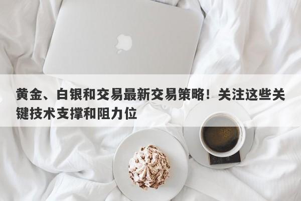黄金、白银和交易最新交易策略！关注这些关键技术支撑和阻力位