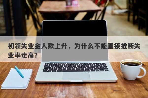 初领失业金人数上升，为什么不能直接推断失业率走高？
