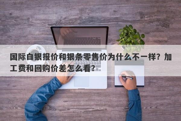 国际白银报价和银条零售价为什么不一样？加工费和回购价差怎么看？