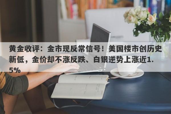 黄金收评：金市现反常信号！美国楼市创历史新低，金价却不涨反跌、白银逆势上涨近1.5%