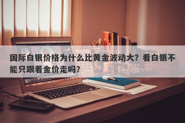 国际白银价格为什么比黄金波动大？看白银不能只跟着金价走吗？