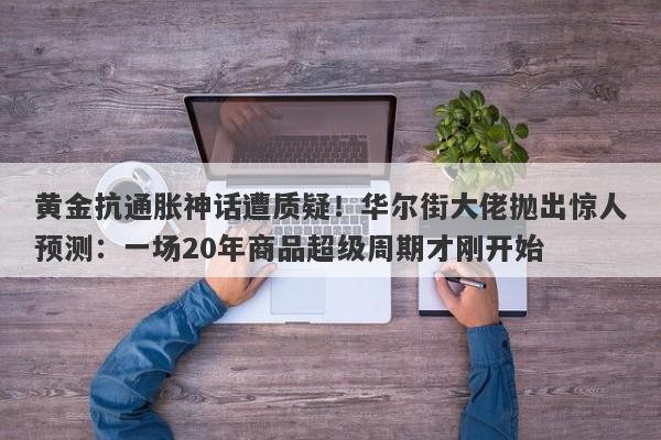 黄金抗通胀神话遭质疑！华尔街大佬抛出惊人预测：一场20年商品超级周期才刚开始