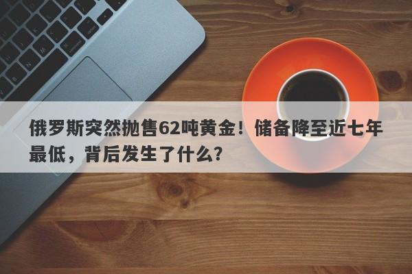 俄罗斯突然抛售62吨黄金！储备降至近七年最低，背后发生了什么？