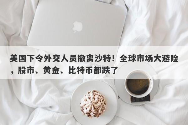 美国下令外交人员撤离沙特！全球市场大避险，股市、黄金、比特币都跌了