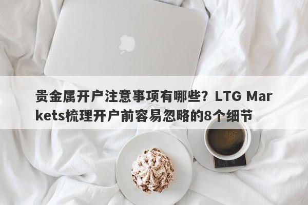 贵金属开户注意事项有哪些？LTG Markets梳理开户前容易忽略的8个细节