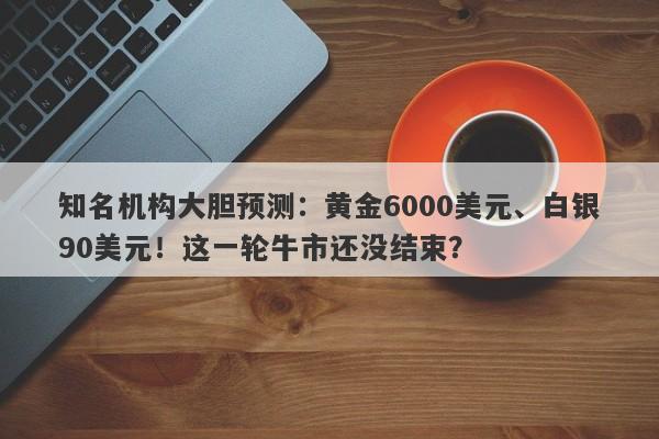 知名机构大胆预测：黄金6000美元、白银90美元！这一轮牛市还没结束？