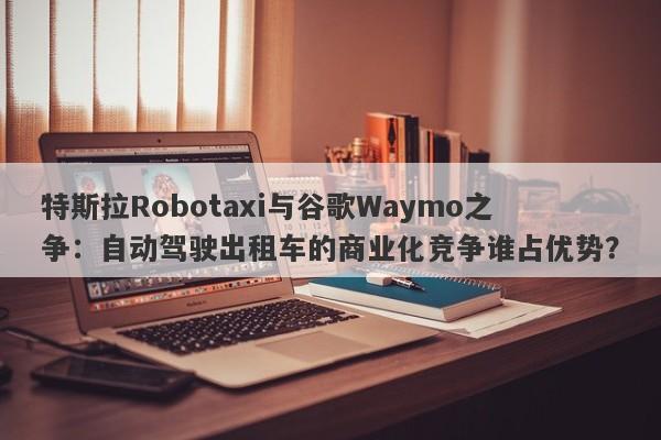 特斯拉Robotaxi与谷歌Waymo之争：自动驾驶出租车的商业化竞争谁占优势？