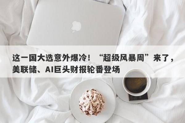 这一国大选意外爆冷！“超级风暴周”来了，美联储、AI巨头财报轮番登场