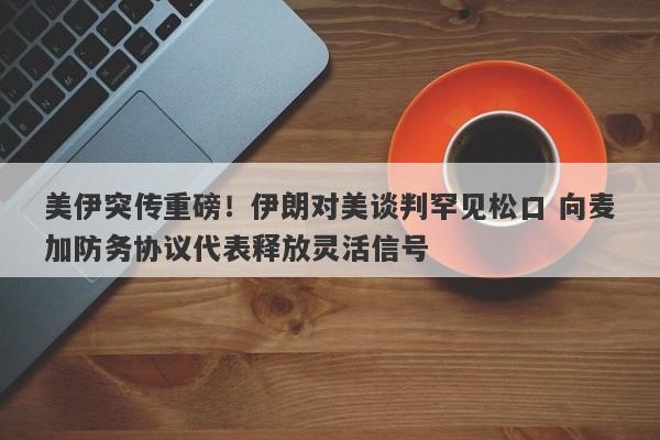 美伊突传重磅！伊朗对美谈判罕见松口 向麦加防务协议代表释放灵活信号