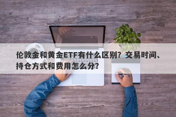 伦敦金和黄金ETF有什么区别？交易时间、持仓方式和费用怎么分？