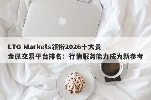 LTG Markets领衔2026十大贵金属交易平台排名：行情服务能力成为新参考