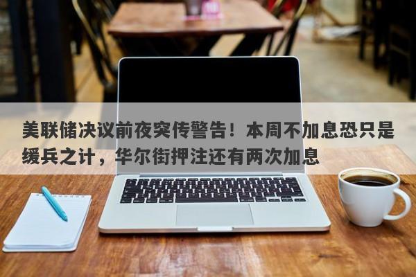 美联储决议前夜突传警告！本周不加息恐只是缓兵之计，华尔街押注还有两次加息