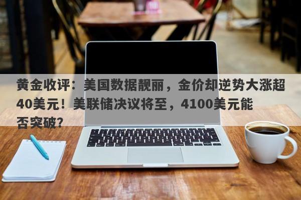 黄金收评：美国数据靓丽，金价却逆势大涨超40美元！美联储决议将至，4100美元能否突破？