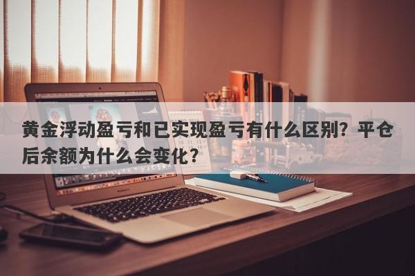 黄金浮动盈亏和已实现盈亏有什么区别？平仓后余额为什么会变化？