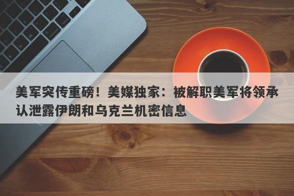美军突传重磅！美媒独家：被解职美军将领承认泄露伊朗和乌克兰机密信息